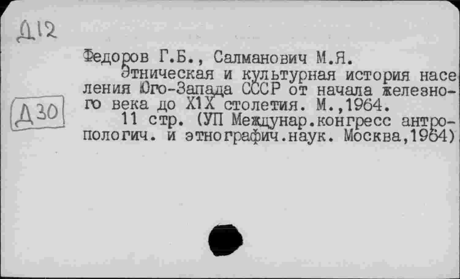 ﻿Діі
te
Федоров Г.Б., Салманович М.Я.
Этническая и культурная история насе ления Юго-Запада СССР от начала железного века до XIX столетия. М.,1964.
11 стр. (УП Meждунар.конгресс антропологии. и этнографии.наук. Москва,1964)